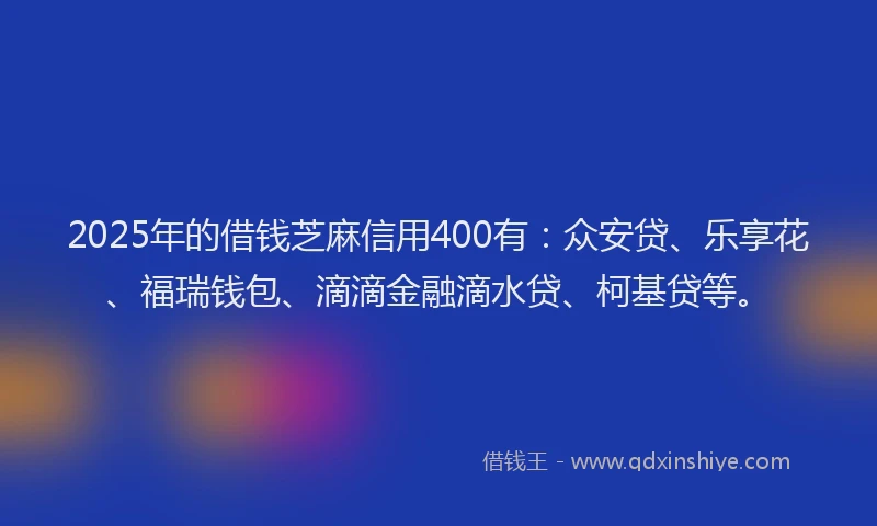 2025年的借钱芝麻信用400有：众安贷、乐享花、福瑞钱包、滴滴金融滴水贷、柯基贷等。