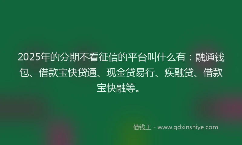 2025年的分期不看征信的平台叫什么有：融通钱包、借款宝快贷通、现金贷易行、疾融贷、借款宝快融等。