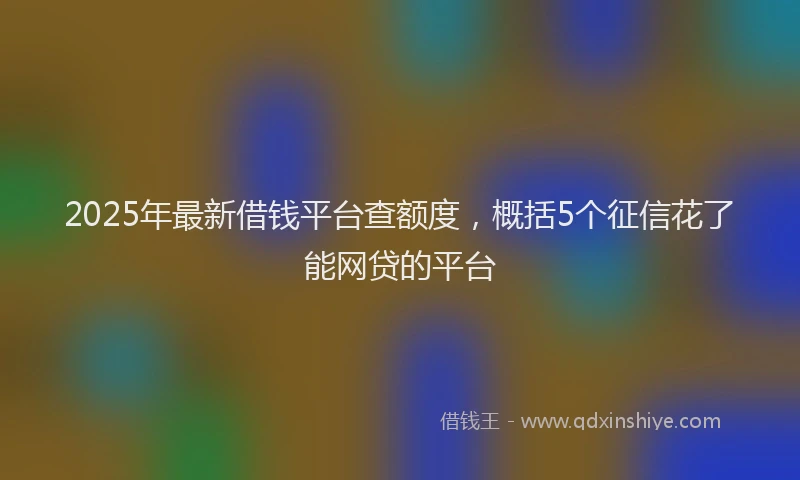 2025年最新借钱平台查额度，概括5个征信花了能网贷的平台