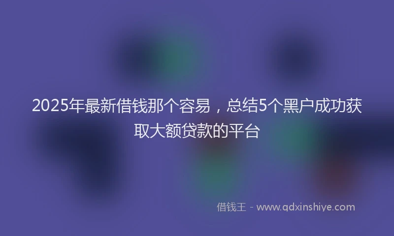 2025年最新借钱那个容易，总结5个黑户成功获取大额贷款的平台