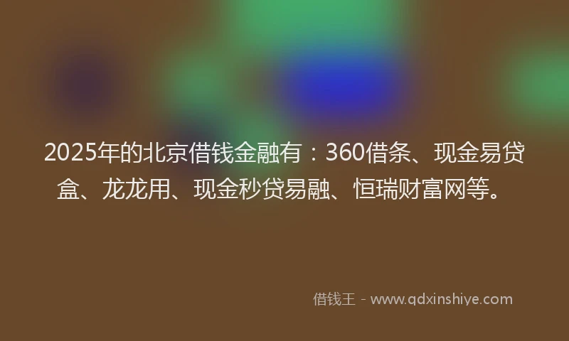 2025年的北京借钱金融有：360借条、现金易贷盒、龙龙用、现金秒贷易融、恒瑞财富网等。