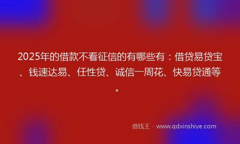 2025年的借款不看征信的有哪些有：借贷易贷宝、钱速达易、任性贷、诚信一周花、快易贷通等。