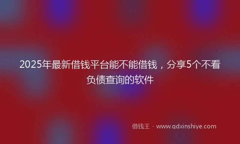2025年最新借钱平台能不能借钱，分享5个不看负债查询的软件