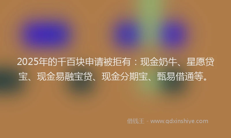 2025年的千百块申请被拒有：现金奶牛、星愿贷宝、现金易融宝贷、现金分期宝、甄易借通等。