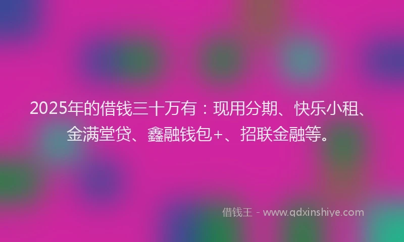 2025年的借钱三十万有：现用分期、快乐小租、金满堂贷、鑫融钱包+、招联金融等。