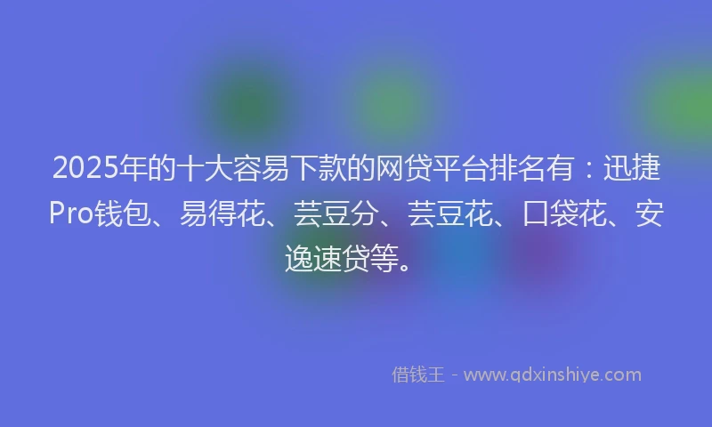 2025年的十大容易下款的网贷平台排名有：迅捷Pro钱包、易得花、芸豆分、芸豆花、口袋花、安逸速贷等。