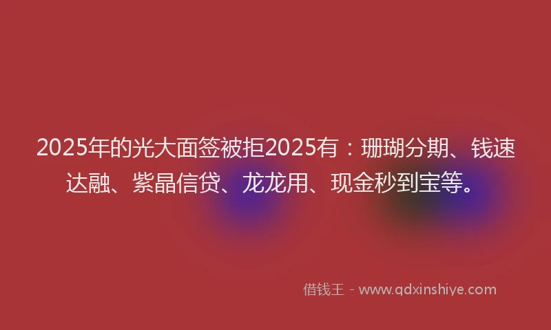 2025年的光大面签被拒2025有：珊瑚分期、钱速达融、紫晶信贷、龙龙用、现金秒到宝等。