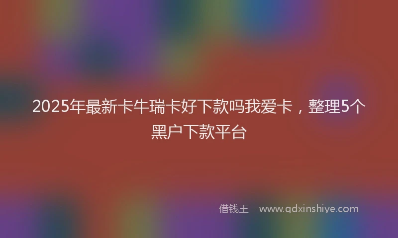 2025年最新卡牛瑞卡好下款吗我爱卡，整理5个黑户下款平台