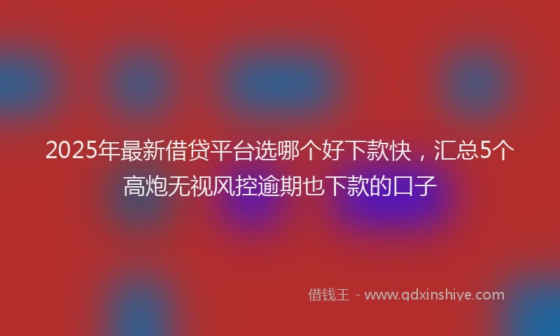 2025年最新借贷平台选哪个好下款快，汇总5个高炮无视风控逾期也下款的口子