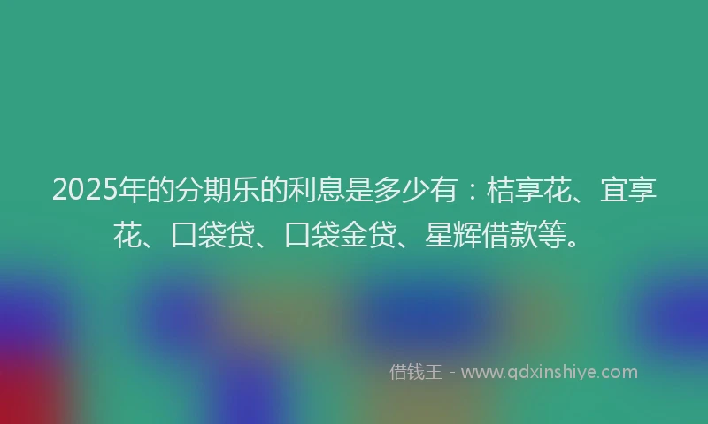 2025年的分期乐的利息是多少有：桔享花、宜享花、口袋贷、口袋金贷、星辉借款等。