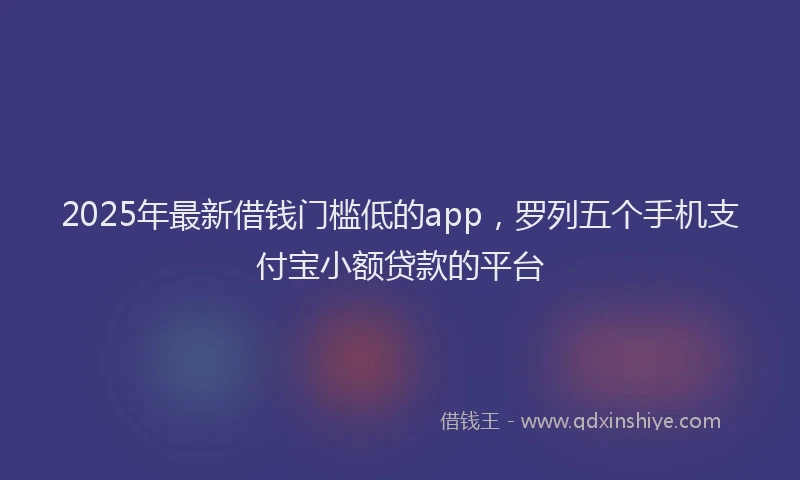 2025年最新借钱门槛低的app，罗列五个手机支付宝小额贷款的平台
