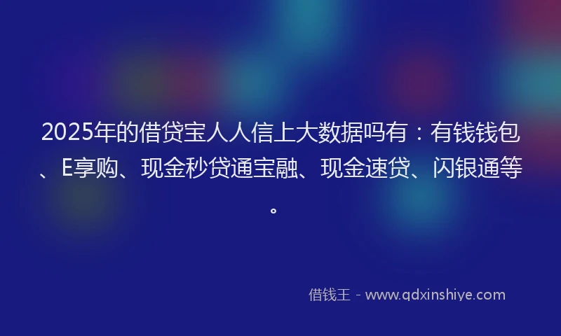 2025年的借贷宝人人信上大数据吗有：有钱钱包、E享购、现金秒贷通宝融、现金速贷、闪银通等。