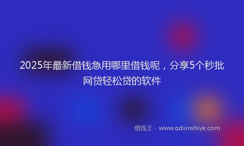 2025年最新借钱急用哪里借钱呢，分享5个秒批网贷轻松贷的软件