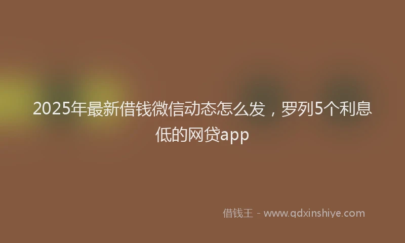 2025年最新借钱微信动态怎么发，罗列5个利息低的网贷app