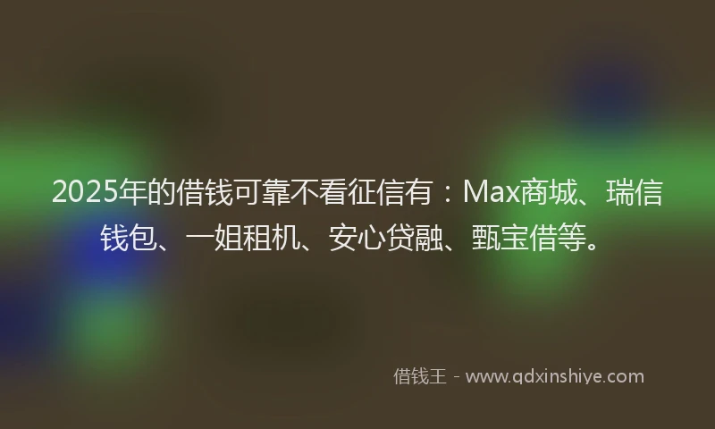2025年的借钱可靠不看征信有：Max商城、瑞信钱包、一姐租机、安心贷融、甄宝借等。