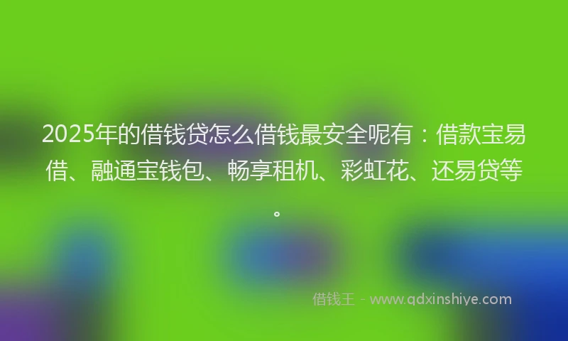 2025年的借钱贷怎么借钱最安全呢有：借款宝易借、融通宝钱包、畅享租机、彩虹花、还易贷等。