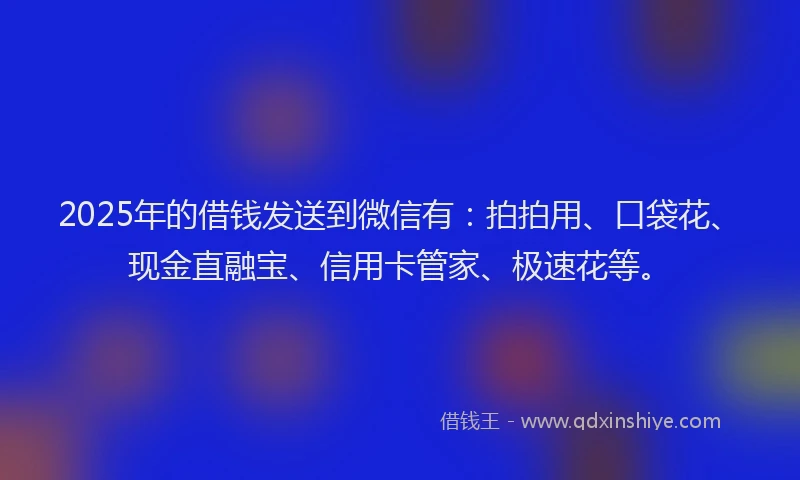2025年的借钱发送到微信有：拍拍用、口袋花、现金直融宝、信用卡管家、极速花等。