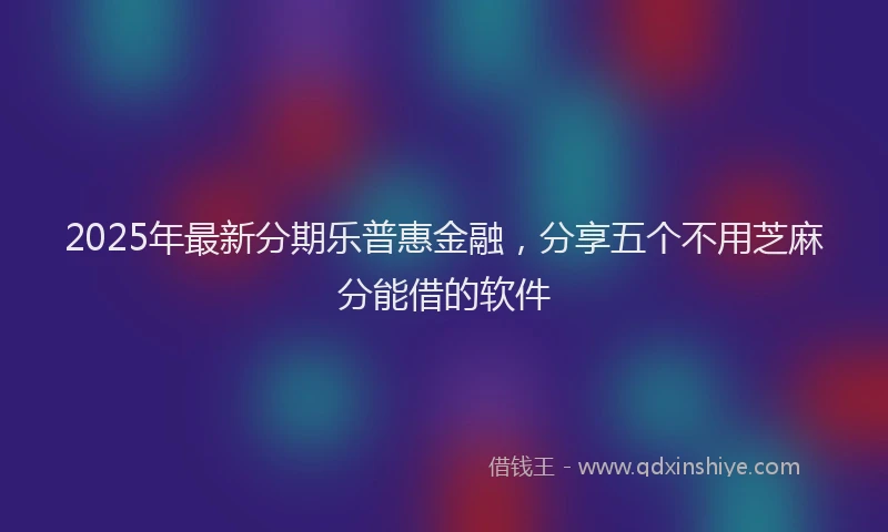 2025年最新分期乐普惠金融，分享五个不用芝麻分能借的软件