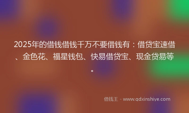 2025年的借钱借钱千万不要借钱有：借贷宝速借、金色花、福星钱包、快易借贷宝、现金贷易等。