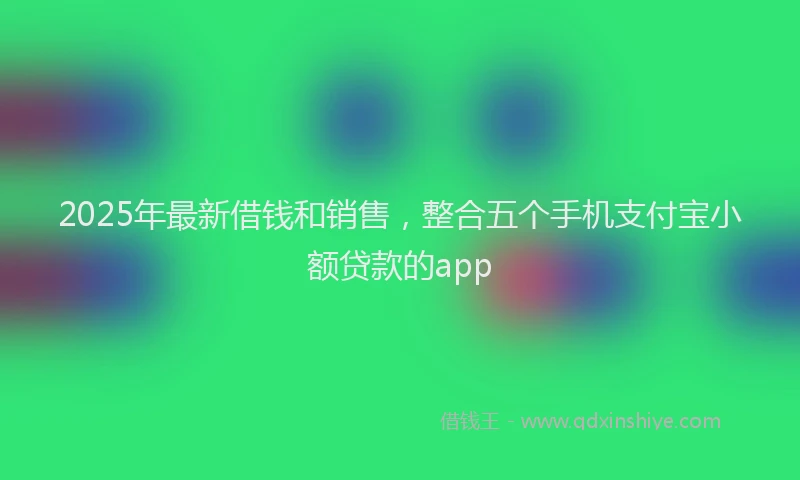 2025年最新借钱和销售，整合五个手机支付宝小额贷款的app