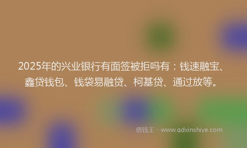 2025年的兴业银行有面签被拒吗有：钱速融宝、鑫贷钱包、钱袋易融贷、柯基贷、通过放等。