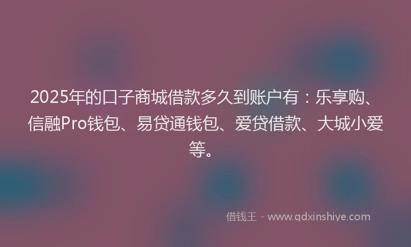 2025年的口子商城借款多久到账户有：乐享购、信融Pro钱包、易贷通钱包、爱贷借款、大城小爱等。