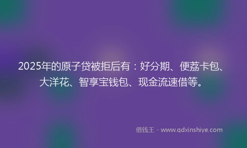 2025年的原子贷被拒后有：好分期、便荔卡包、大洋花、智享宝钱包、现金流速借等。