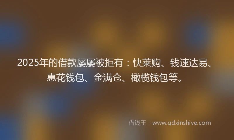 2025年的借款屡屡被拒有：快莱购、钱速达易、惠花钱包、金满仓、橄榄钱包等。