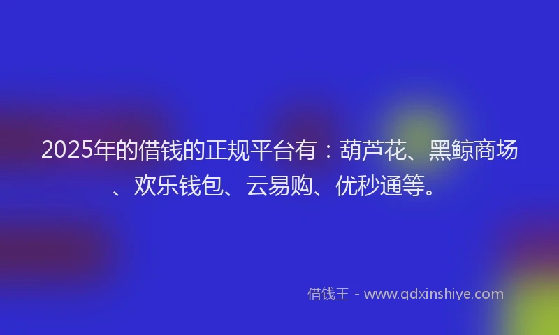 2025年的借钱的正规平台有：葫芦花、黑鲸商场、欢乐钱包、云易购、优秒通等。