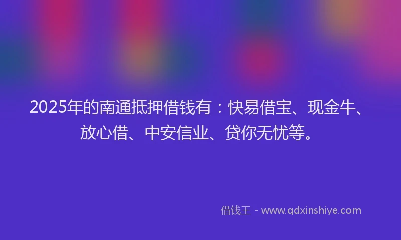 2025年的南通抵押借钱有：快易借宝、现金牛、放心借、中安信业、贷你无忧等。