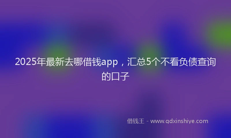 2025年最新去哪借钱app，汇总5个不看负债查询的口子