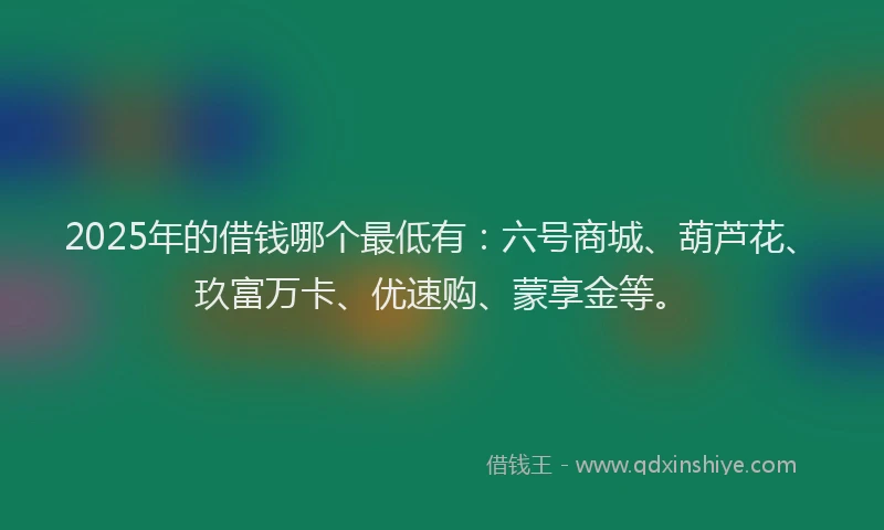 2025年的借钱哪个最低有：六号商城、葫芦花、玖富万卡、优速购、蒙享金等。