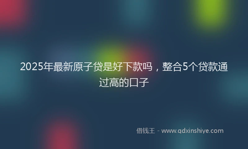 2025年最新原子贷是好下款吗，整合5个贷款通过高的口子