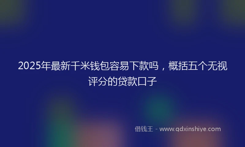 2025年最新千米钱包容易下款吗，概括五个无视评分的贷款口子