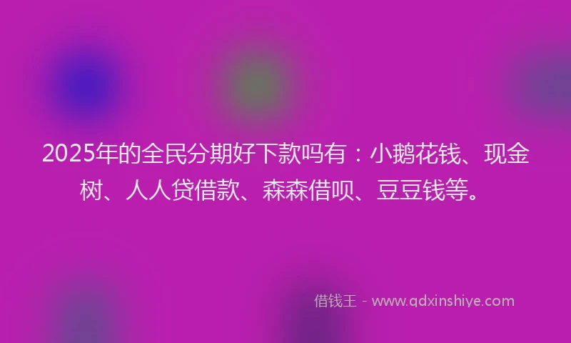2025年的全民分期好下款吗有：小鹅花钱、现金树、人人贷借款、森森借呗、豆豆钱等。