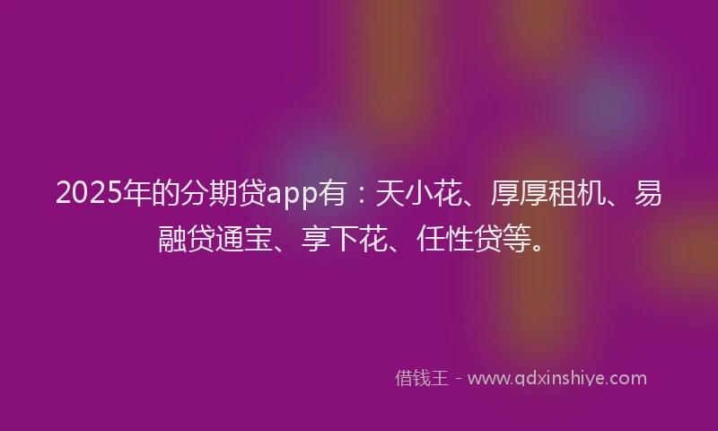 2025年的分期贷app有：天小花、厚厚租机、易融贷通宝、享下花、任性贷等。