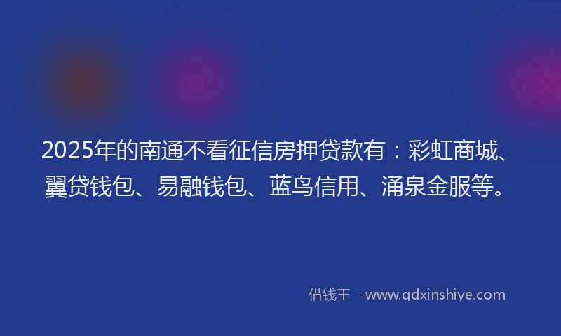 2025年的南通不看征信房押贷款有：彩虹商城、翼贷钱包、易融钱包、蓝鸟信用、涌泉金服等。