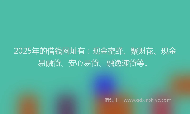 2025年的借钱网址有：现金蜜蜂、聚财花、现金易融贷、安心易贷、融逸速贷等。