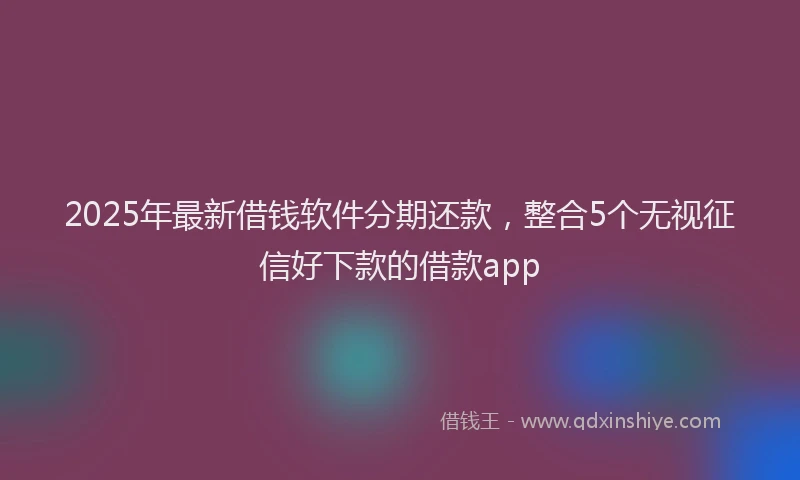 2025年最新借钱软件分期还款，整合5个无视征信好下款的借款app