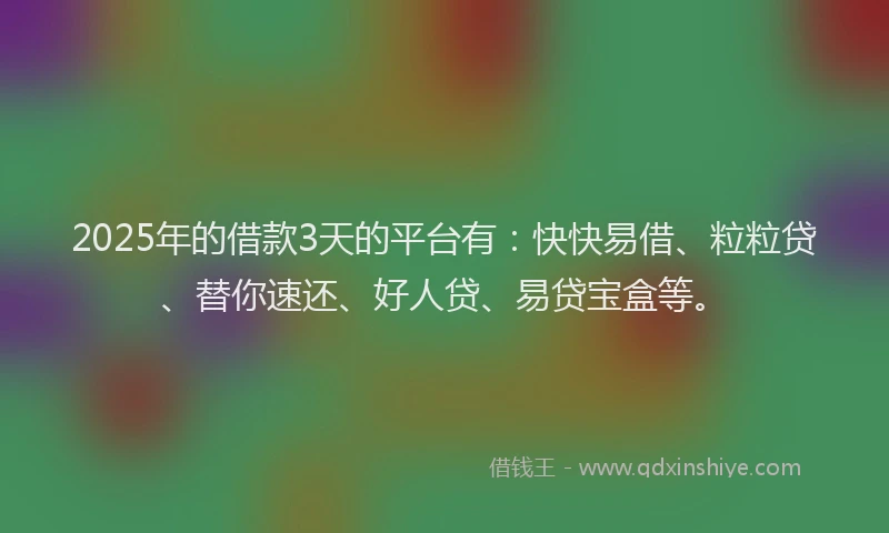2025年的借款3天的平台有：快快易借、粒粒贷、替你速还、好人贷、易贷宝盒等。