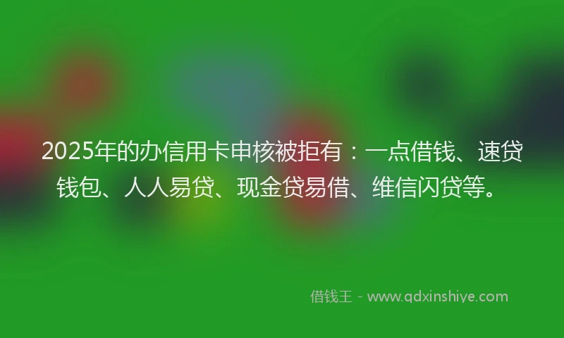 2025年的办信用卡申核被拒有：一点借钱、速贷钱包、人人易贷、现金贷易借、维信闪贷等。