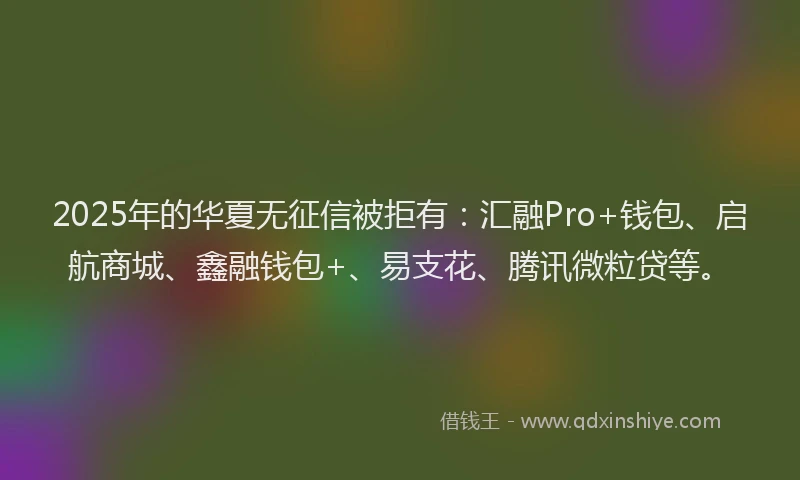 2025年的华夏无征信被拒有：汇融Pro+钱包、启航商城、鑫融钱包+、易支花、腾讯微粒贷等。