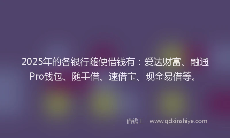 2025年的各银行随便借钱有：爱达财富、融通Pro钱包、随手借、速借宝、现金易借等。