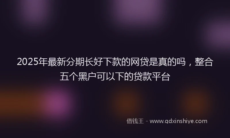 2025年最新分期长好下款的网贷是真的吗，整合五个黑户可以下的贷款平台