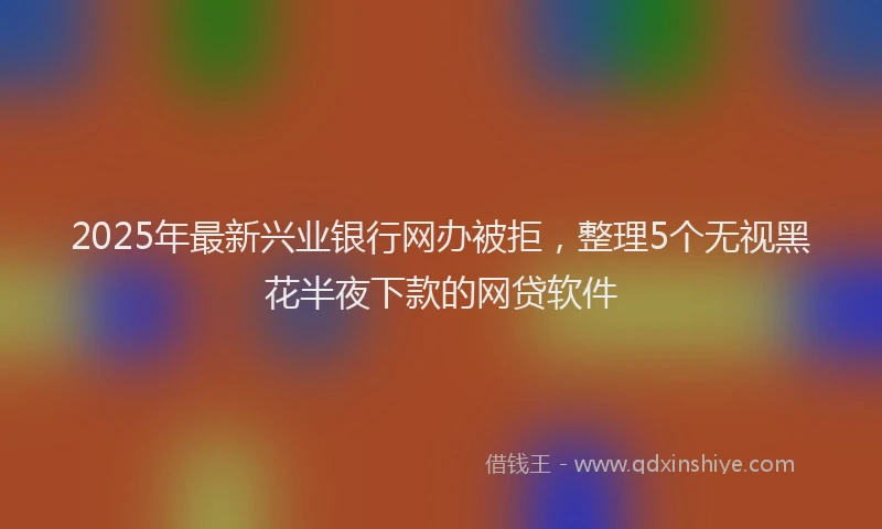 2025年最新兴业银行网办被拒，整理5个无视黑花半夜下款的网贷软件