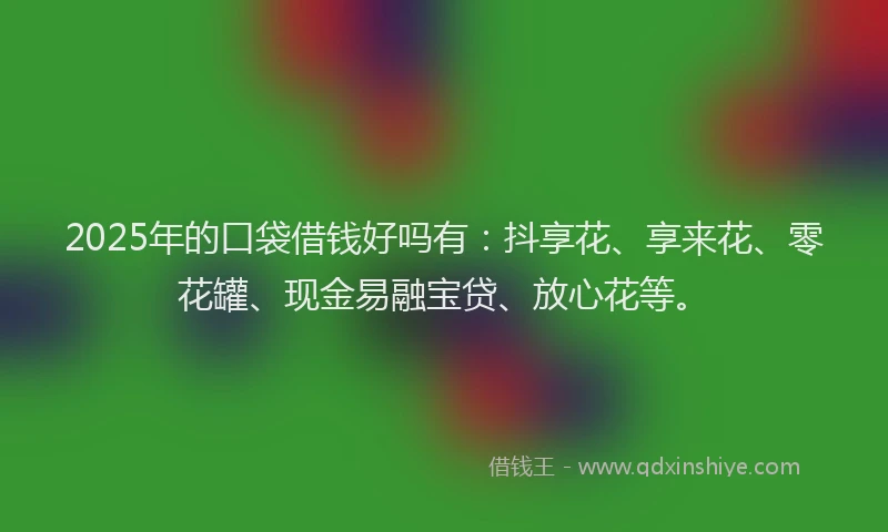 2025年的口袋借钱好吗有：抖享花、享来花、零花罐、现金易融宝贷、放心花等。
