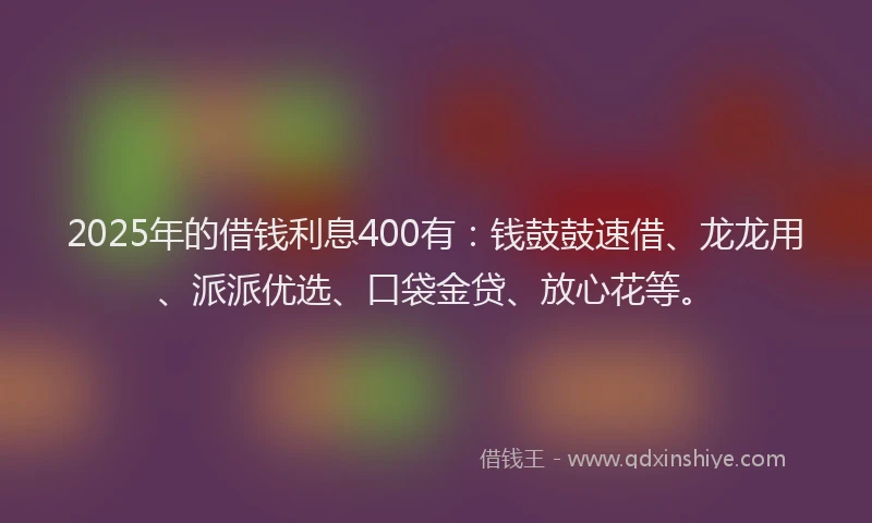 2025年的借钱利息400有：钱鼓鼓速借、龙龙用、派派优选、口袋金贷、放心花等。