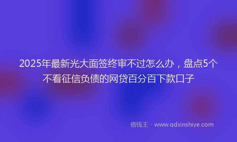 2025年最新光大面签终审不过怎么办，盘点5个不看征信负债的网贷百分百下款口子
