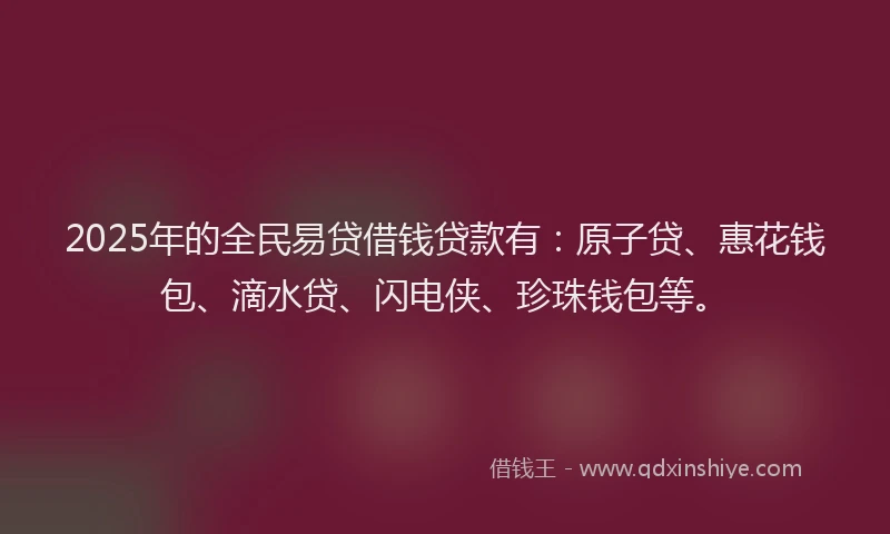 2025年的全民易贷借钱贷款有:原子贷、惠花钱包、滴水贷、闪电侠、珍珠钱包等。