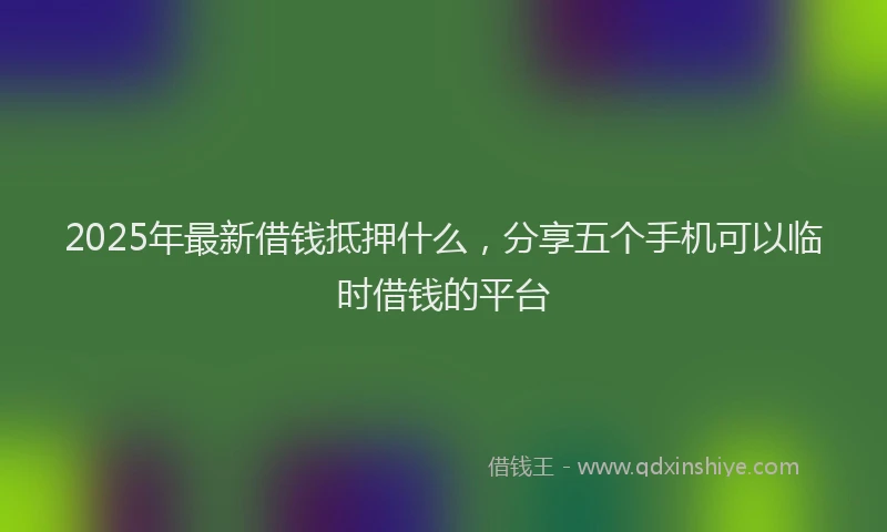 2025年最新借钱抵押什么，分享五个手机可以临时借钱的平台